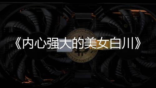 《內(nèi)心強大的美女白川》被質(zhì)疑抄襲 編輯部罕見出面澄清