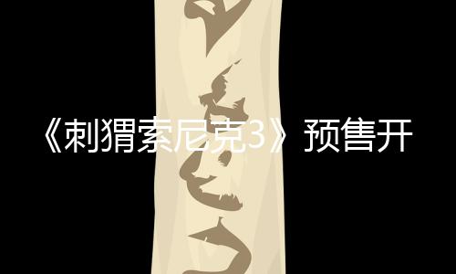 《刺猬索尼克3》預(yù)售開啟！速速購(gòu)票解“索”2025開年歡樂！