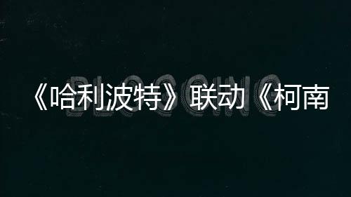 《哈利波特》聯(lián)動(dòng)《柯南》具體活動(dòng)1月15日公開