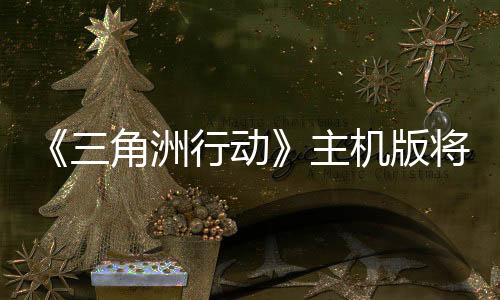 《三角洲行動》主機版將延期 因為開發(fā)商覺得還未達標