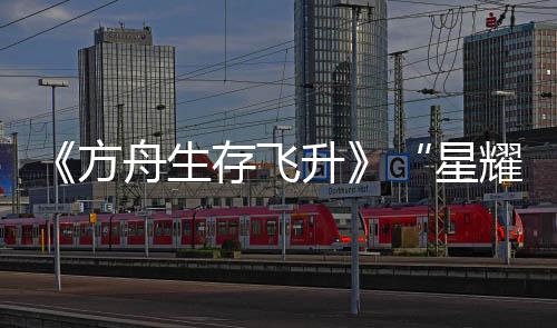 《方舟生存飛升》“星耀”DLC今日上線，游戲本體新史低