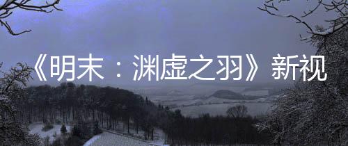 《明末：淵虛之羽》新視頻 女主大戰(zhàn)狐貍精Boss