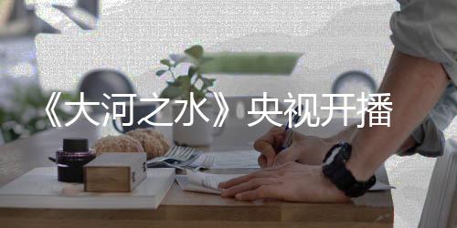 《大河之水》央視開(kāi)播  戲骨云集“硬碰硬”聚焦稅法伴民左右