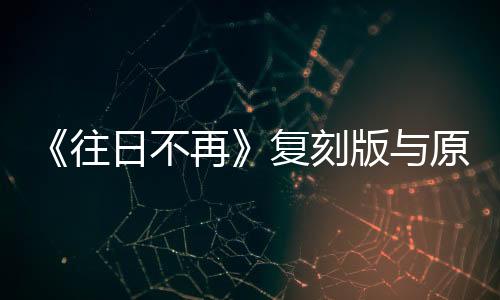 《往日不再》復(fù)刻版與原版對(duì)比視頻 幾乎一模一樣