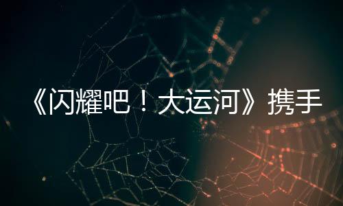 《閃耀吧！大運河》攜手中青旅開啟“少年走運團(tuán)”研學(xué)之旅：踏千年水脈，書青春新章