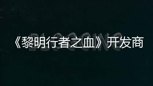 《黎明行者之血》開發(fā)商稱開發(fā)順利 未受網(wǎng)易影響