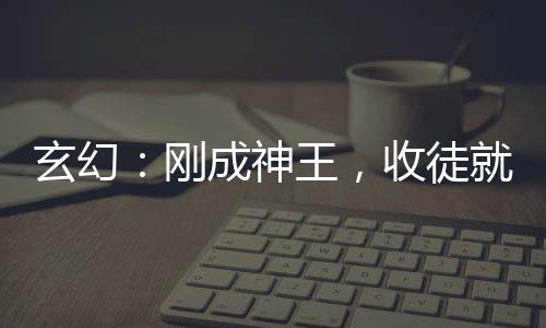 玄幻：剛成神王，收徒就變強(qiáng)！