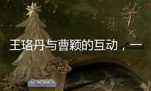 王珞丹與曹穎的互動(dòng)，一次意外的交流引發(fā)關(guān)注