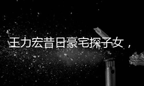 王力宏昔日豪宅探子女，重溫親情，感人瞬間
