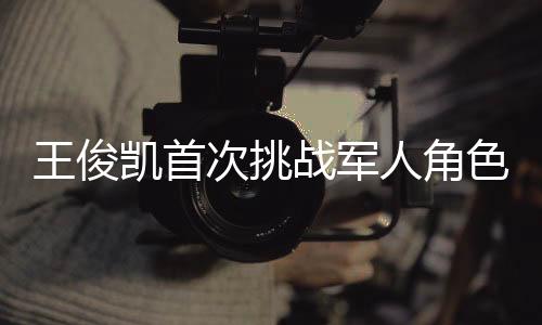 王俊凱首次挑戰(zhàn)軍人角色，緊張與興奮交織的演繹之旅
