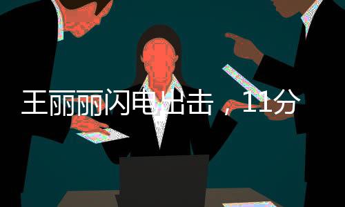王麗麗閃電出擊，11分鐘驚艷全場(chǎng)貢獻(xiàn)17分2助