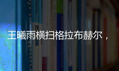 王曦雨橫掃格拉布赫爾，展現(xiàn)絕對實(shí)力，一舉晉級賽事新高點(diǎn)