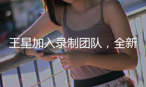 王星加入錄制團(tuán)隊(duì)，全新無限超越班啟動