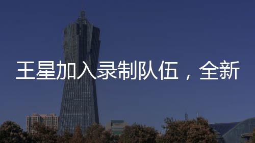 王星加入錄制隊(duì)伍，全新演繹無(wú)限超越班