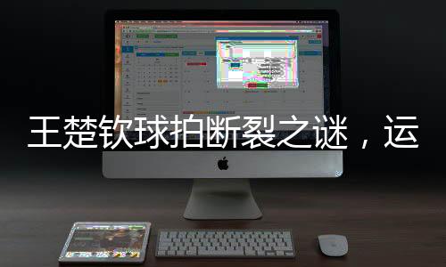 王楚欽球拍斷裂之謎，運動員的困惑與探索