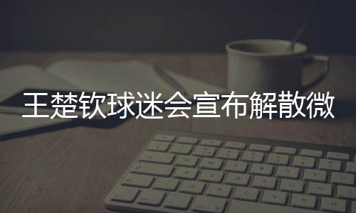 王楚欽球迷會宣布解散微博粉絲群，引發(fā)關(guān)注的背后故事