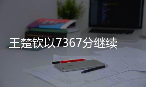 王楚欽以7367分繼續(xù)穩(wěn)居世界第一寶座——乒壇霸主的新篇章