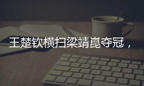 王楚欽橫掃梁靖崑奪冠，展現(xiàn)乒壇新星風(fēng)采
