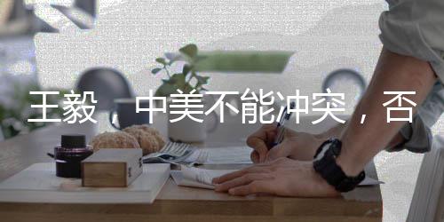 王毅，中美不能沖突，否則世界遭殃