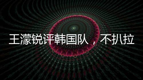 王濛銳評(píng)韓國(guó)隊(duì)，不扒拉不會(huì)滑冰