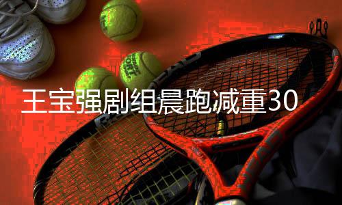王寶強(qiáng)劇組晨跑減重30斤，與周潤(rùn)發(fā)共同追求健康生活方式