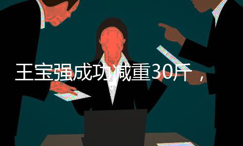 王寶強(qiáng)成功減重30斤，堅(jiān)持與努力塑造嶄新形象