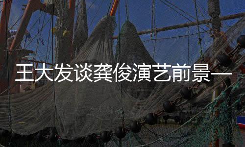 王大發(fā)談龔俊演藝前景——龔俊是否面臨無(wú)戲可拍的困境？