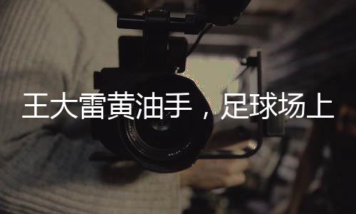 王大雷黃油手，足球場(chǎng)上的失誤與英雄之路