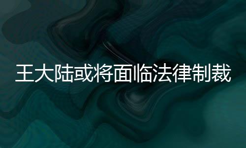 王大陸或?qū)⒚媾R法律制裁，全面解析事件背景與后續(xù)發(fā)展