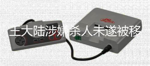 王大陸涉嫌殺人未遂被移送偵辦，案件細(xì)節(jié)曝光