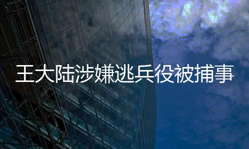 王大陸涉嫌逃兵役被捕事件曝光，背景、過程與影響深度解讀