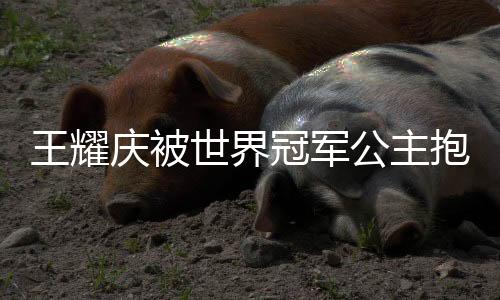 王耀慶被世界冠軍公主抱，背后的故事令人矚目