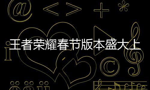 王者榮耀春節(jié)版本盛大上線，全新內(nèi)容引領(lǐng)游戲熱潮