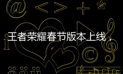 王者榮耀春節(jié)版本上線，新內(nèi)容大爆料