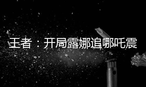 王者：開局露娜追哪吒震驚全網(wǎng)
