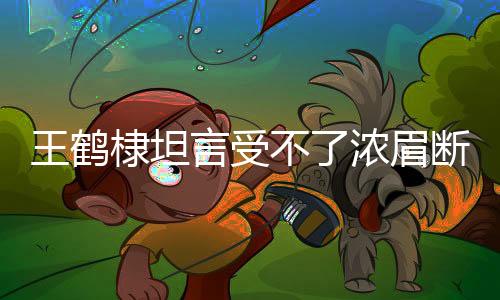 王鶴棣坦言受不了濃眉斷崖式分手——深度解讀情感糾葛與人生感悟