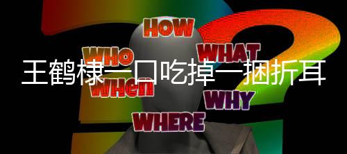 王鶴棣一口吃掉一捆折耳根，獨(dú)特食趣展現(xiàn)驚人食欲