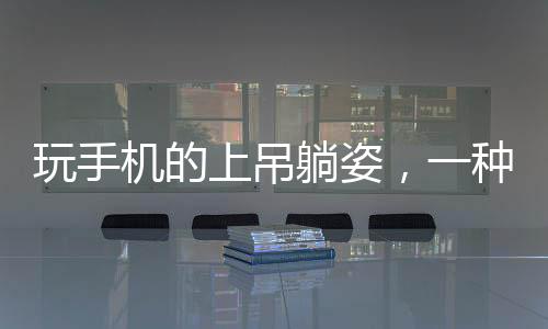 玩手機的上吊躺姿，一種全新的生活方式還是安全隱患？