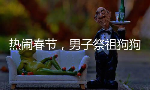 熱鬧春節(jié)，男子祭祖狗狗竟湊熱鬧——?jiǎng)游镆嘤星榱x之心