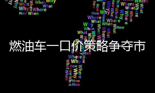 燃油車(chē)一口價(jià)策略爭(zhēng)奪市場(chǎng)份額