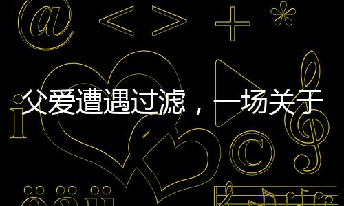 父愛遭遇過濾，一場關(guān)于理解與溝通的深度對話
