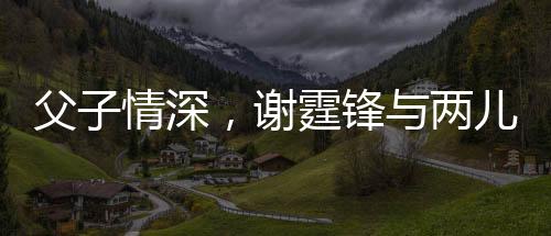 父子情深，謝霆鋒與兩兒子罕見(jiàn)合影展現(xiàn)溫馨時(shí)刻