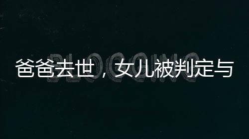 爸爸去世，女兒被判定與四個(gè)姑姑平分遺產(chǎn)，家族遺產(chǎn)紛爭引深思