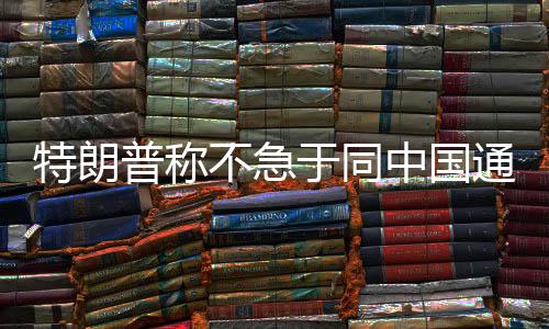 特朗普稱不急于同中國通話，中方回應——兩國關(guān)系展望與發(fā)展