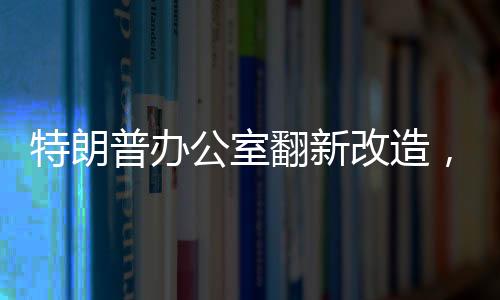 特朗普辦公室翻新改造，揭秘新裝修細(xì)節(jié)與背后故事