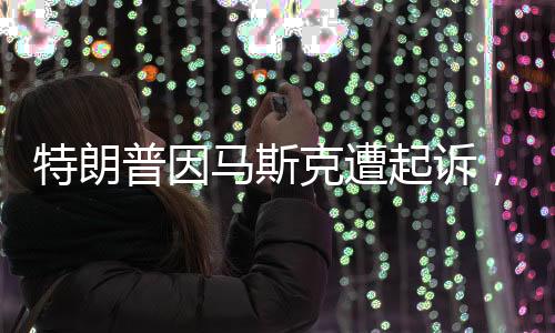 特朗普因馬斯克遭起訴，一場引發(fā)關(guān)注的紛爭