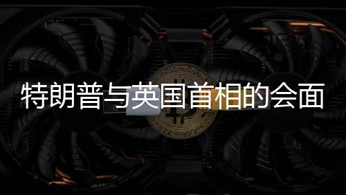 特朗普與英國首相的會面，言辭幽默，引發(fā)全場笑聲