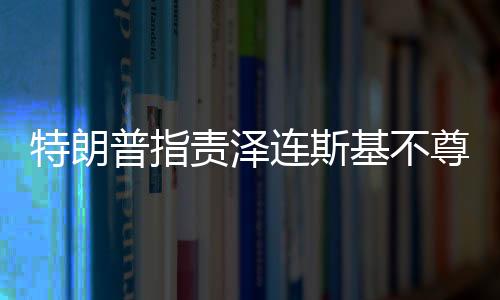 特朗普指責澤連斯基不尊重美國，美烏關系再掀波瀾
