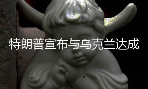 特朗普宣布與烏克蘭達(dá)成礦產(chǎn)協(xié)議，開啟新的合作篇章