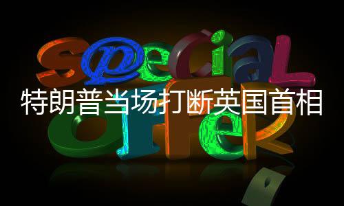特朗普當場打斷英國首相，夠了——一場國際風(fēng)云中的激烈交鋒